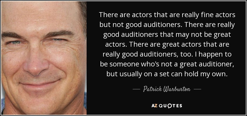 There are actors that are really fine actors but not good auditioners. There are really good auditioners that may not be great actors. There are great actors that are really good auditioners, too. I happen to be someone who's not a great auditioner, but usually on a set can hold my own. - Patrick Warburton