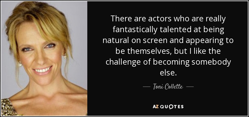 There are actors who are really fantastically talented at being natural on screen and appearing to be themselves, but I like the challenge of becoming somebody else. - Toni Collette