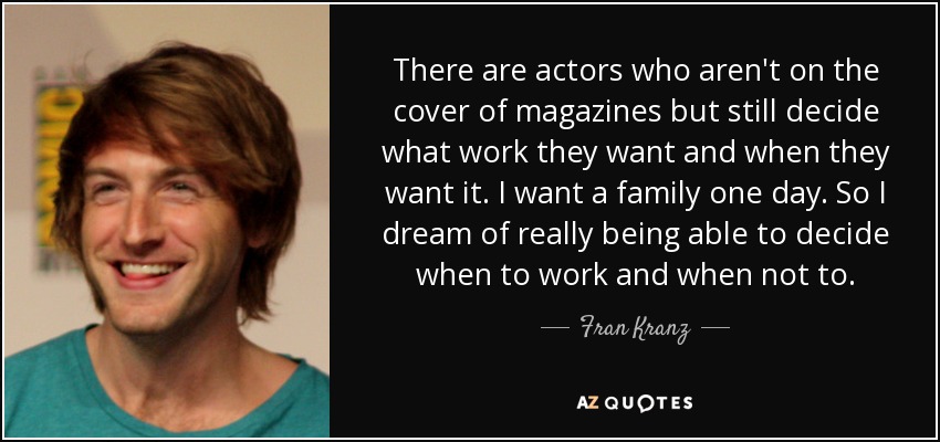 There are actors who aren't on the cover of magazines but still decide what work they want and when they want it. I want a family one day. So I dream of really being able to decide when to work and when not to. - Fran Kranz
