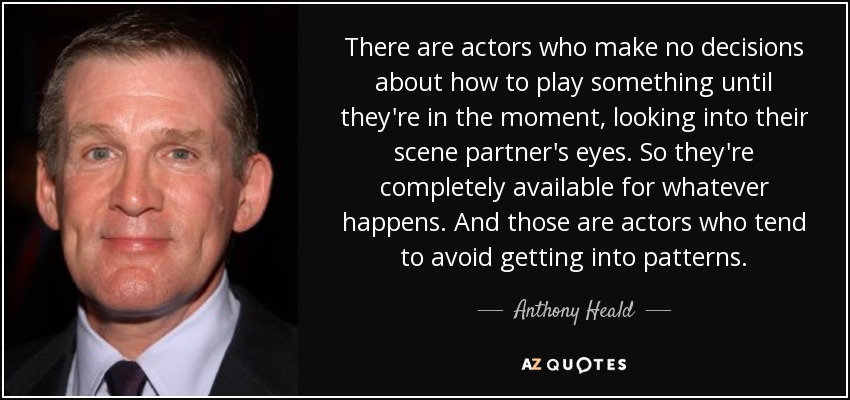 There are actors who make no decisions about how to play something until they're in the moment, looking into their scene partner's eyes. So they're completely available for whatever happens. And those are actors who tend to avoid getting into patterns. - Anthony Heald