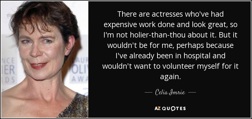 There are actresses who've had expensive work done and look great, so I'm not holier-than-thou about it. But it wouldn't be for me, perhaps because I've already been in hospital and wouldn't want to volunteer myself for it again. - Celia Imrie