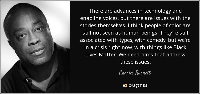 There are advances in technology and enabling voices, but there are issues with the stories themselves. I think people of color are still not seen as human beings. They're still associated with types, with comedy, but we're in a crisis right now, with things like Black Lives Matter. We need films that address these issues. - Charles Burnett