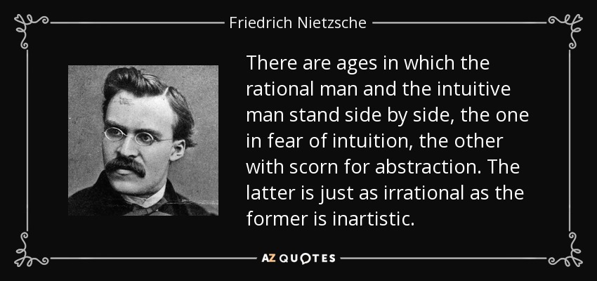 There are ages in which the rational man and the intuitive man stand side by side, the one in fear of intuition, the other with scorn for abstraction. The latter is just as irrational as the former is inartistic. - Friedrich Nietzsche