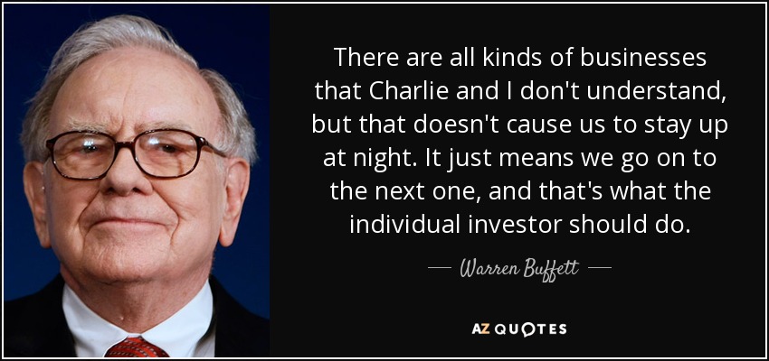 There are all kinds of businesses that Charlie and I don't understand, but that doesn't cause us to stay up at night. It just means we go on to the next one, and that's what the individual investor should do. - Warren Buffett