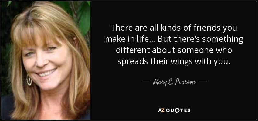 There are all kinds of friends you make in life... But there's something different about someone who spreads their wings with you. - Mary E. Pearson