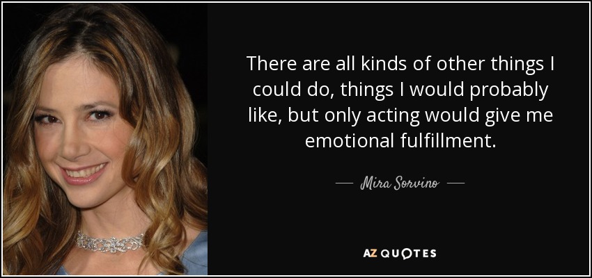 There are all kinds of other things I could do, things I would probably like, but only acting would give me emotional fulfillment. - Mira Sorvino