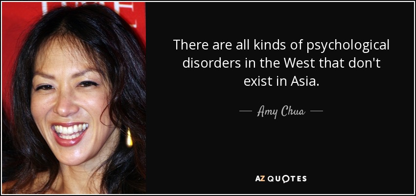 There are all kinds of psychological disorders in the West that don't exist in Asia. - Amy Chua