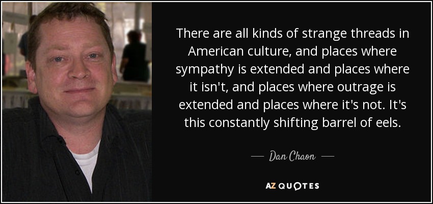 There are all kinds of strange threads in American culture, and places where sympathy is extended and places where it isn't, and places where outrage is extended and places where it's not. It's this constantly shifting barrel of eels. - Dan Chaon