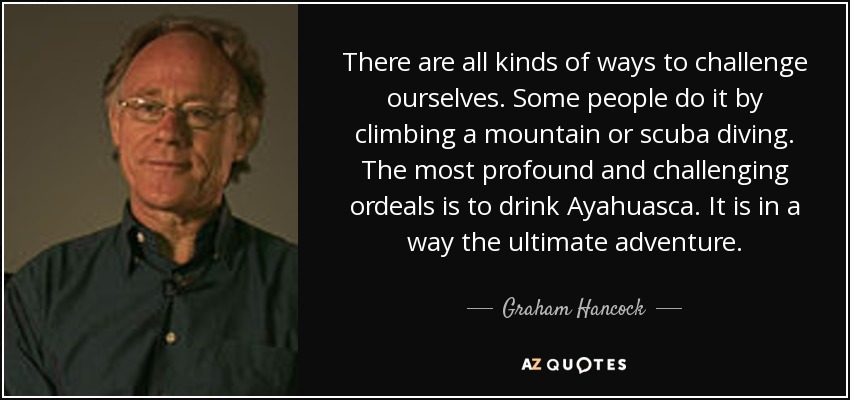 There are all kinds of ways to challenge ourselves. Some people do it by climbing a mountain or scuba diving. The most profound and challenging ordeals is to drink Ayahuasca. It is in a way the ultimate adventure. - Graham Hancock
