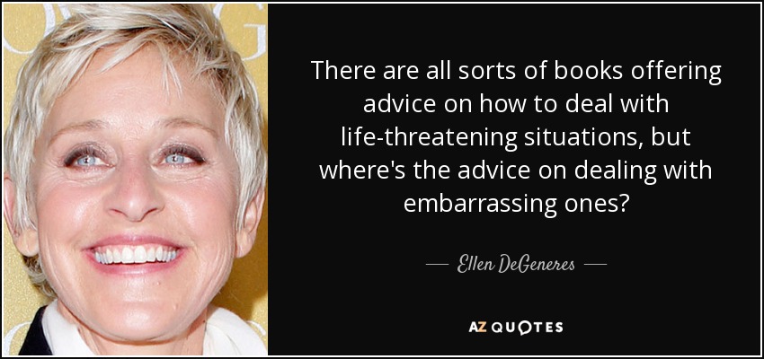 There are all sorts of books offering advice on how to deal with life-threatening situations, but where's the advice on dealing with embarrassing ones? - Ellen DeGeneres