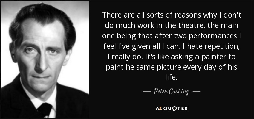 There are all sorts of reasons why I don't do much work in the theatre, the main one being that after two performances I feel I've given all I can. I hate repetition, I really do. It's like asking a painter to paint he same picture every day of his life. - Peter Cushing