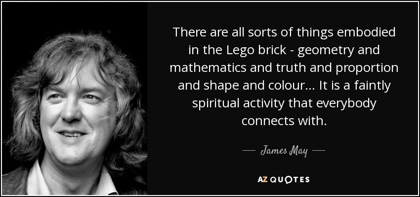There are all sorts of things embodied in the Lego brick - geometry and mathematics and truth and proportion and shape and colour... It is a faintly spiritual activity that everybody connects with. - James May