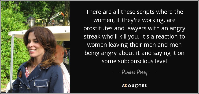 There are all these scripts where the women, if they're working, are prostitutes and lawyers with an angry streak who'll kill you. It's a reaction to women leaving their men and men being angry about it and saying it on some subconscious level - Parker Posey