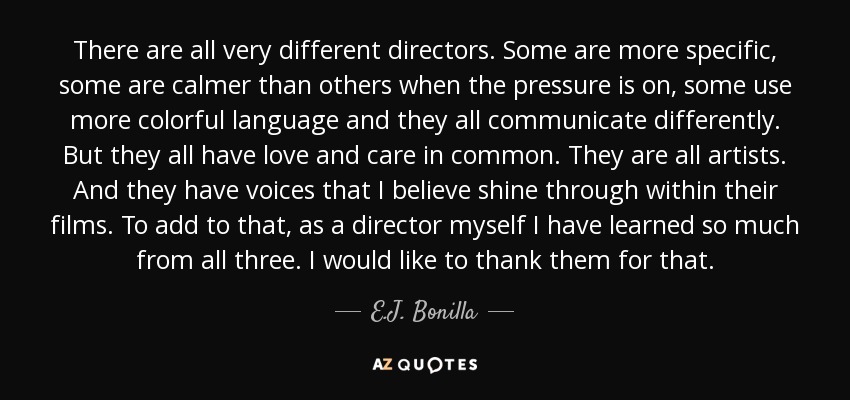 There are all very different directors. Some are more specific, some are calmer than others when the pressure is on, some use more colorful language and they all communicate differently. But they all have love and care in common. They are all artists. And they have voices that I believe shine through within their films. To add to that, as a director myself I have learned so much from all three. I would like to thank them for that. - E.J. Bonilla