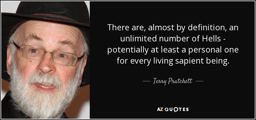 There are, almost by definition, an unlimited number of Hells - potentially at least a personal one for every living sapient being. - Terry Pratchett