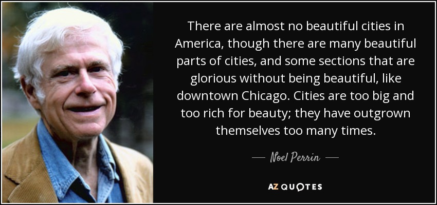 There are almost no beautiful cities in America, though there are many beautiful parts of cities, and some sections that are glorious without being beautiful, like downtown Chicago. Cities are too big and too rich for beauty; they have outgrown themselves too many times. - Noel Perrin