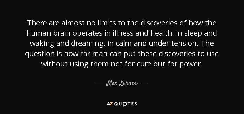 There are almost no limits to the discoveries of how the human brain operates in illness and health, in sleep and waking and dreaming, in calm and under tension. The question is how far man can put these discoveries to use without using them not for cure but for power. - Max Lerner