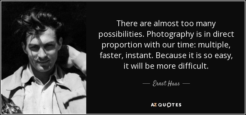 There are almost too many possibilities. Photography is in direct proportion with our time: multiple, faster, instant. Because it is so easy, it will be more difficult. - Ernst Haas