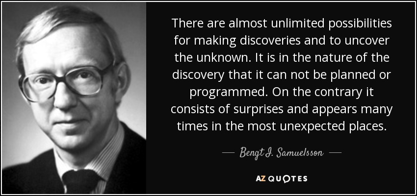 There are almost unlimited possibilities for making discoveries and to uncover the unknown. It is in the nature of the discovery that it can not be planned or programmed. On the contrary it consists of surprises and appears many times in the most unexpected places. - Bengt I. Samuelsson