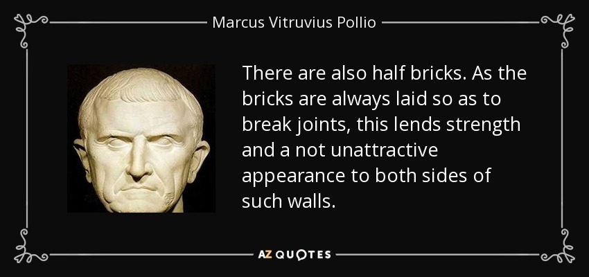 There are also half bricks. As the bricks are always laid so as to break joints, this lends strength and a not unattractive appearance to both sides of such walls. - Marcus Vitruvius Pollio