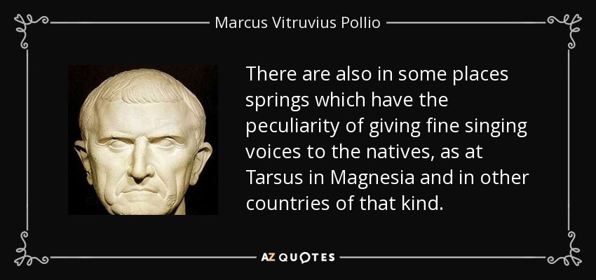 There are also in some places springs which have the peculiarity of giving fine singing voices to the natives, as at Tarsus in Magnesia and in other countries of that kind. - Marcus Vitruvius Pollio