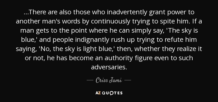 ...There are also those who inadvertently grant power to another man's words by continuously trying to spite him. If a man gets to the point where he can simply say, 'The sky is blue,' and people indignantly rush up trying to refute him saying, 'No, the sky is light blue,' then, whether they realize it or not, he has become an authority figure even to such adversaries. - Criss Jami