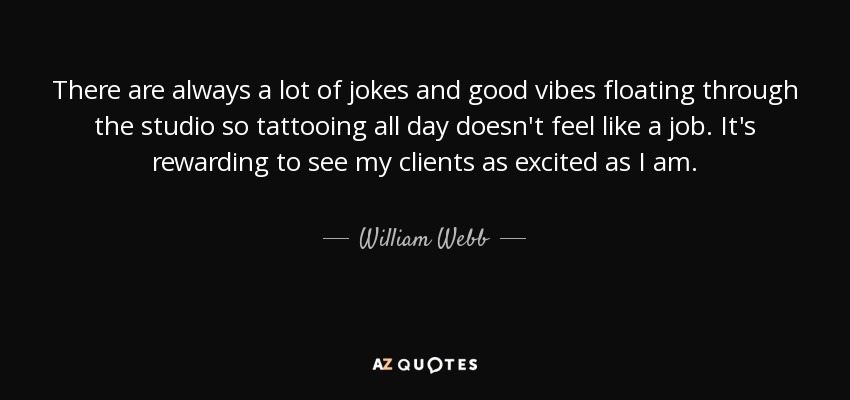 There are always a lot of jokes and good vibes floating through the studio so tattooing all day doesn't feel like a job. It's rewarding to see my clients as excited as I am. - William Webb
