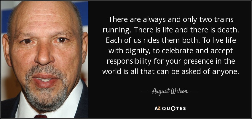 There are always and only two trains running. There is life and there is death. Each of us rides them both. To live life with dignity, to celebrate and accept responsibility for your presence in the world is all that can be asked of anyone. - August Wilson