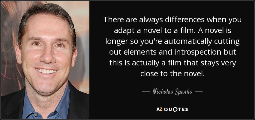 There are always differences when you adapt a novel to a film. A novel is longer so you're automatically cutting out elements and introspection but this is actually a film that stays very close to the novel. - Nicholas Sparks