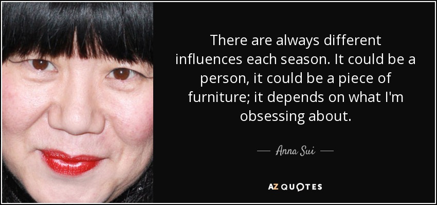There are always different influences each season. It could be a person, it could be a piece of furniture; it depends on what I'm obsessing about. - Anna Sui