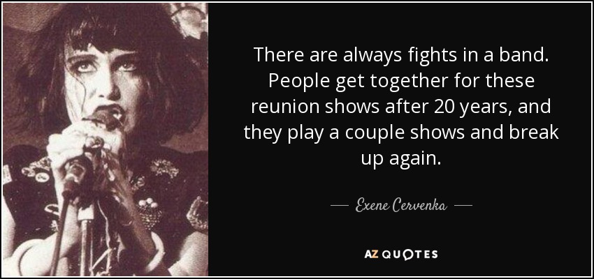 There are always fights in a band. People get together for these reunion shows after 20 years, and they play a couple shows and break up again. - Exene Cervenka