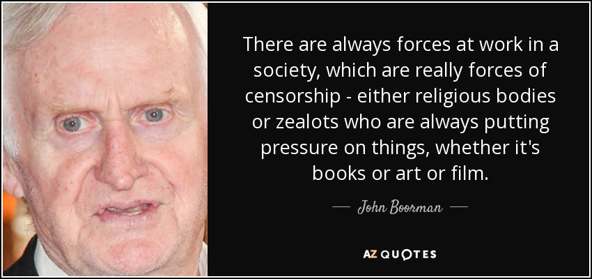 There are always forces at work in a society, which are really forces of censorship - either religious bodies or zealots who are always putting pressure on things, whether it's books or art or film. - John Boorman