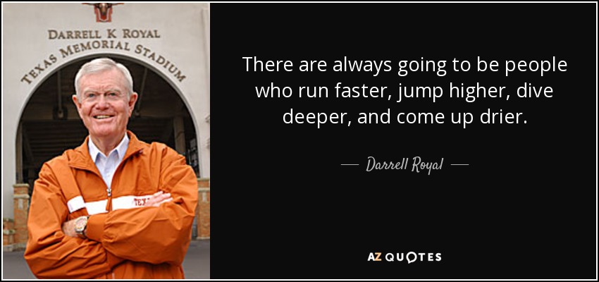 There are always going to be people who run faster, jump higher, dive deeper, and come up drier. - Darrell Royal