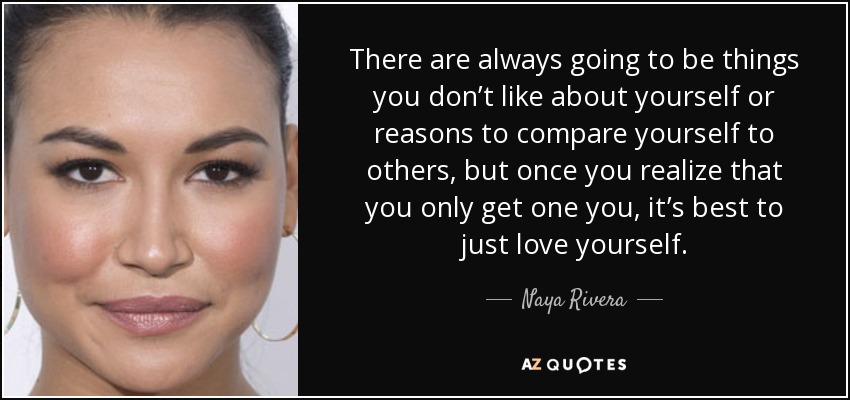 There are always going to be things you don’t like about yourself or reasons to compare yourself to others, but once you realize that you only get one you, it’s best to just love yourself. - Naya Rivera