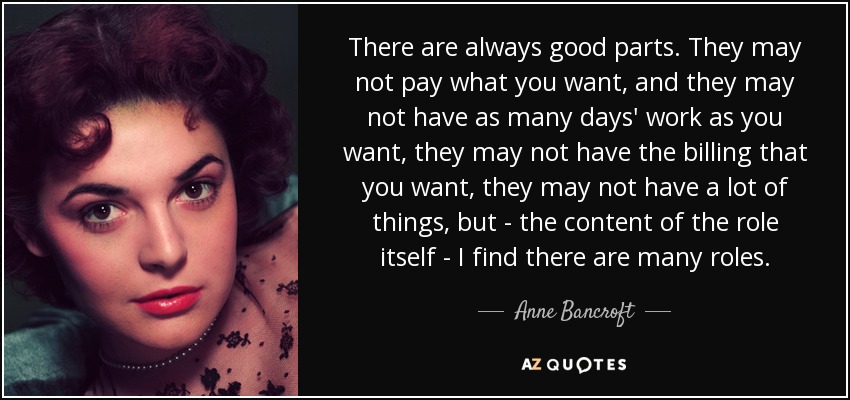 There are always good parts. They may not pay what you want, and they may not have as many days' work as you want, they may not have the billing that you want, they may not have a lot of things, but - the content of the role itself - I find there are many roles. - Anne Bancroft