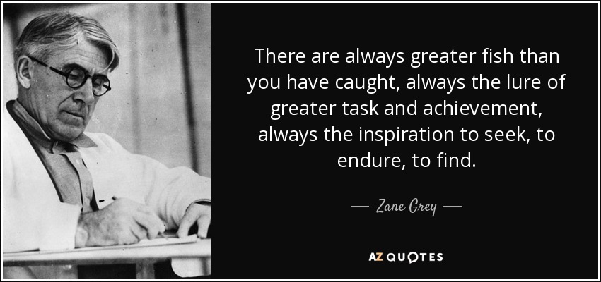 There are always greater fish than you have caught, always the lure of greater task and achievement, always the inspiration to seek, to endure, to find. - Zane Grey