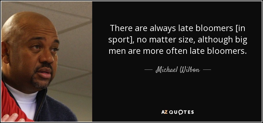 There are always late bloomers [in sport], no matter size, although big men are more often late bloomers. - Michael Wilbon