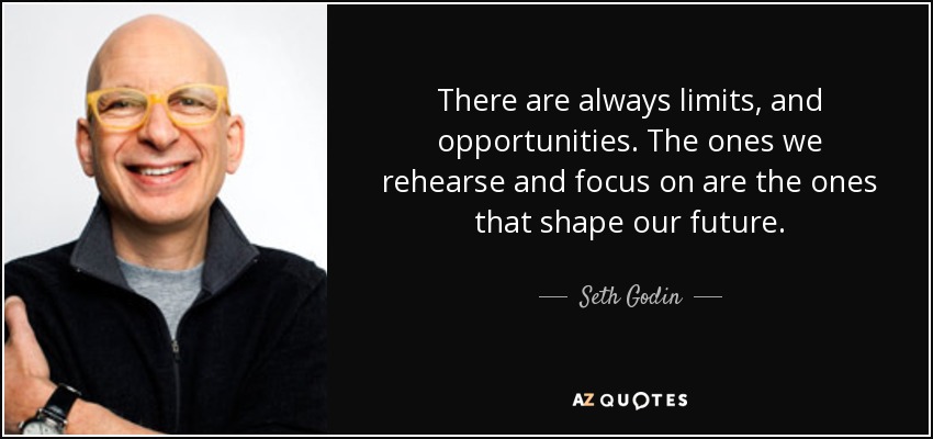 There are always limits, and opportunities. The ones we rehearse and focus on are the ones that shape our future. - Seth Godin