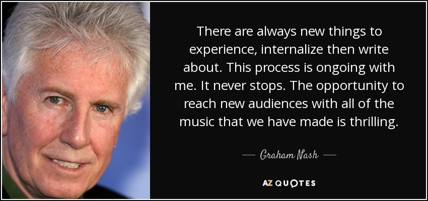 There are always new things to experience, internalize then write about. This process is ongoing with me. It never stops. The opportunity to reach new audiences with all of the music that we have made is thrilling. - Graham Nash