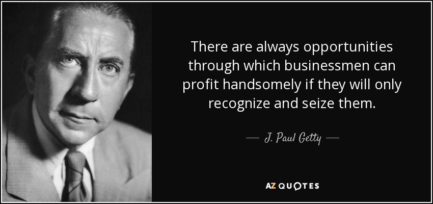 There are always opportunities through which businessmen can profit handsomely if they will only recognize and seize them. - J. Paul Getty