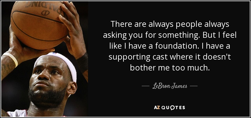There are always people always asking you for something. But I feel like I have a foundation. I have a supporting cast where it doesn't bother me too much. - LeBron James