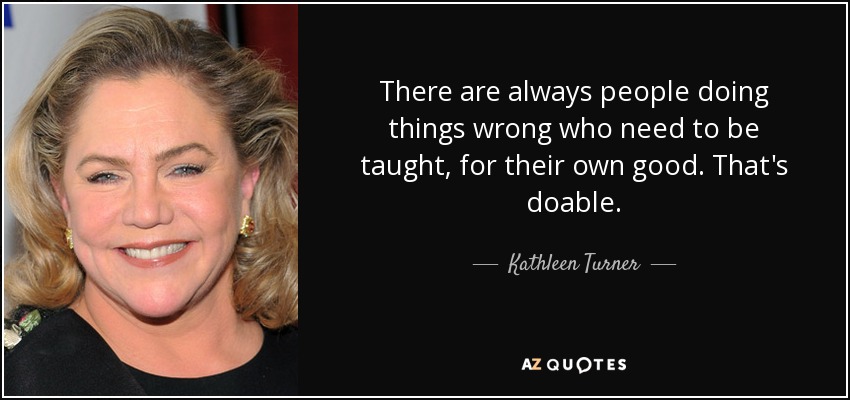 There are always people doing things wrong who need to be taught, for their own good. That's doable. - Kathleen Turner