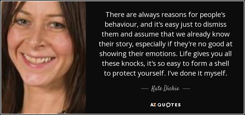 There are always reasons for people's behaviour, and it's easy just to dismiss them and assume that we already know their story, especially if they're no good at showing their emotions. Life gives you all these knocks, it's so easy to form a shell to protect yourself. I've done it myself. - Kate Dickie