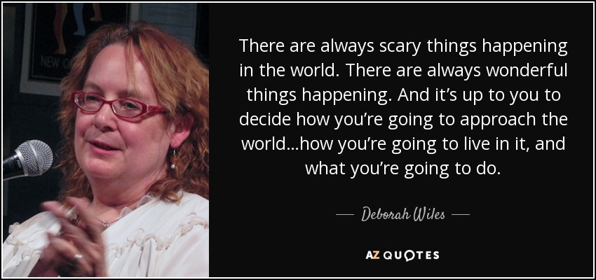 There are always scary things happening in the world. There are always wonderful things happening. And it’s up to you to decide how you’re going to approach the world…how you’re going to live in it, and what you’re going to do. - Deborah Wiles