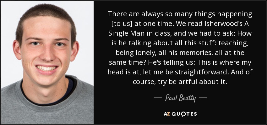 There are always so many things happening [to us] at one time. We read Isherwood's A Single Man in class, and we had to ask: How is he talking about all this stuff: teaching, being lonely, all his memories, all at the same time? He's telling us: This is where my head is at, let me be straightforward. And of course, try be artful about it. - Paul Beatty