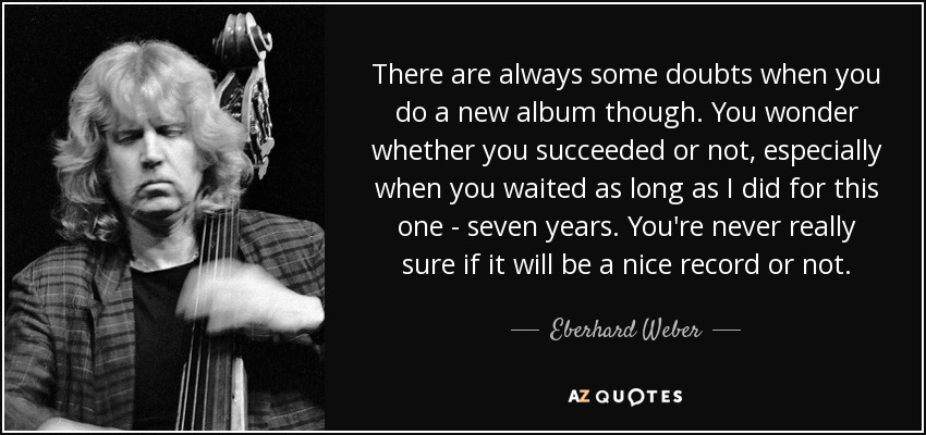 There are always some doubts when you do a new album though. You wonder whether you succeeded or not, especially when you waited as long as I did for this one - seven years. You're never really sure if it will be a nice record or not. - Eberhard Weber