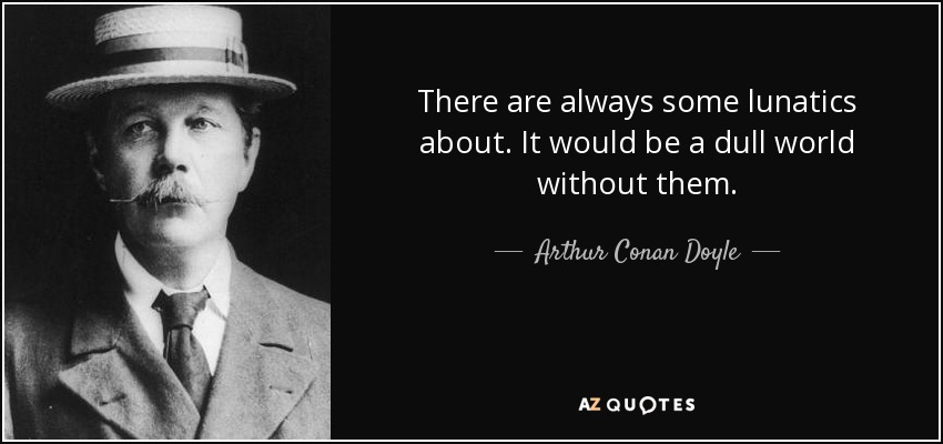 There are always some lunatics about. It would be a dull world without them. - Arthur Conan Doyle