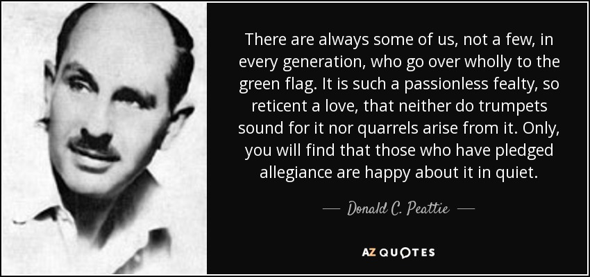 There are always some of us, not a few, in every generation, who go over wholly to the green flag. It is such a passionless fealty, so reticent a love, that neither do trumpets sound for it nor quarrels arise from it. Only, you will find that those who have pledged allegiance are happy about it in quiet. - Donald C. Peattie