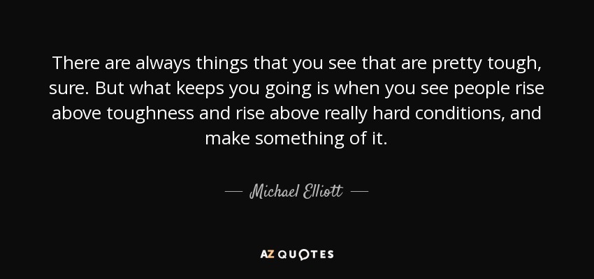 There are always things that you see that are pretty tough, sure. But what keeps you going is when you see people rise above toughness and rise above really hard conditions, and make something of it. - Michael Elliott
