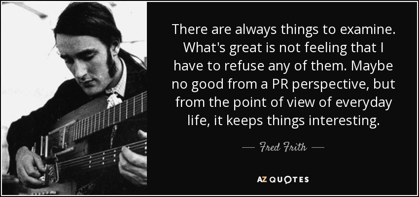 There are always things to examine. What's great is not feeling that I have to refuse any of them. Maybe no good from a PR perspective, but from the point of view of everyday life, it keeps things interesting. - Fred Frith